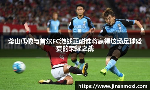 釜山偶像与首尔FC激战正酣谁将赢得这场足球盛宴的荣耀之战